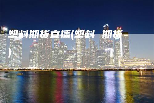 塑料期货直播(塑料 期货)