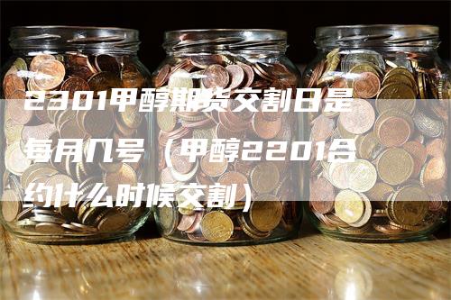 2301甲醇期货交割日是每月几号（甲醇2201合约什么时候交割）