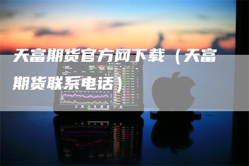 天富期货官方网下载（天富期货联系电话）