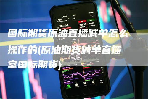 国际期货原油直播喊单怎么操作的(原油期货喊单直播室国际期货)