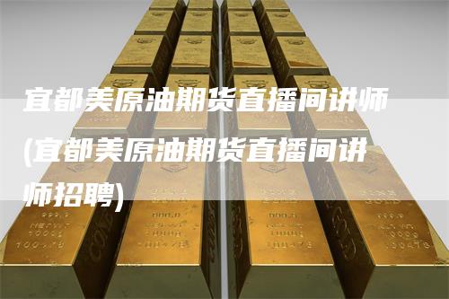 宜都美原油期货直播间讲师(宜都美原油期货直播间讲师招聘)
