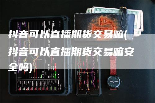 抖音可以直播期货交易嘛(抖音可以直播期货交易嘛安全吗)