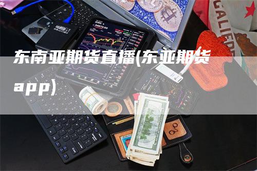 东南亚期货直播(东亚期货app)