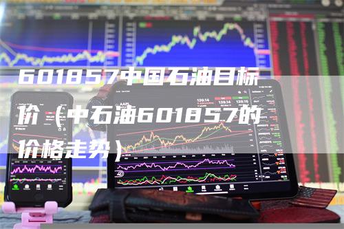 601857中国石油目标价（中石油601857的价格走势）