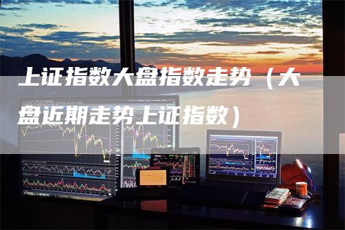 上证指数大盘指数走势（大盘近期走势上证指数）