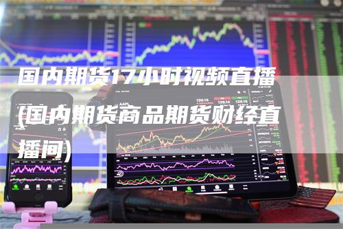 国内期货17小时视频直播(国内期货商品期货财经直播间)