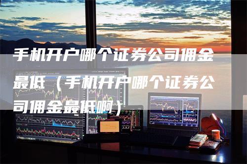 手机开户哪个证券公司佣金最低（手机开户哪个证券公司佣金最低啊）