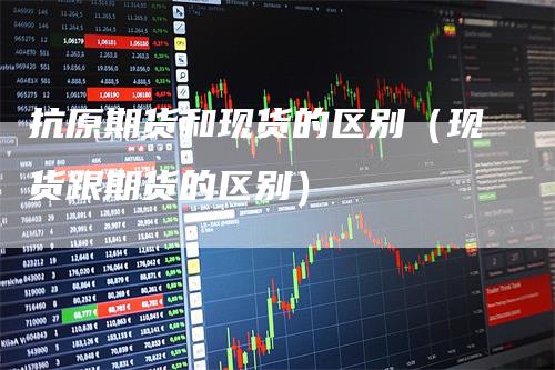 抗原期货和现货的区别(现货跟期货的区别)