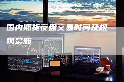 国内期货夜盘交易时间及规则最新