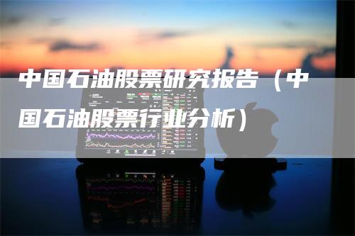 中国石油股票研究报告（中国石油股票行业分析）