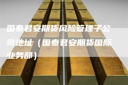 国泰君安期货风险管理子公司地址（国泰君安期货国际业务部）