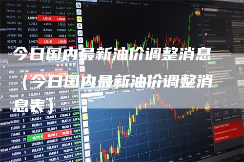 今日国内最新油价调整消息（今日国内最新油价调整消息表）