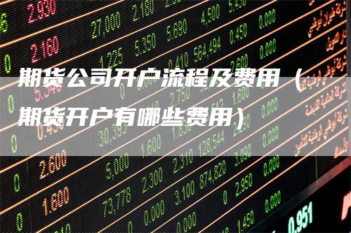 期货公司开户流程及费用（期货开户有哪些费用）
