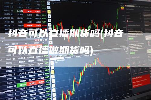 抖音可以直播期货吗(抖音可以直播做期货吗)
