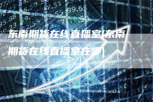 东南期货在线直播室(东南期货在线直播室在哪)