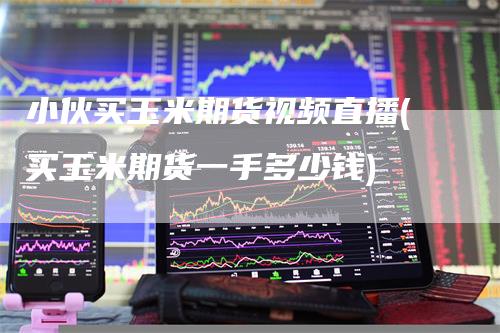 小伙买玉米期货视频直播(买玉米期货一手多少钱)