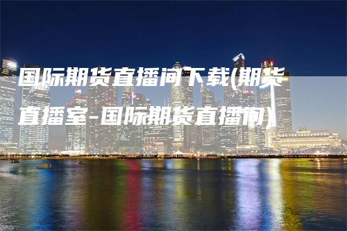 国际期货直播间下载(期货直播室-国际期货直播间)