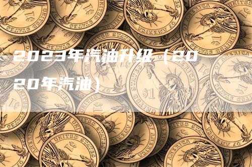 2023年汽油升级（2020年汽油）