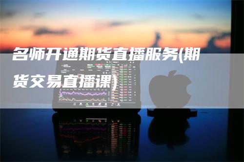 名师开通期货直播服务(期货交易直播课)