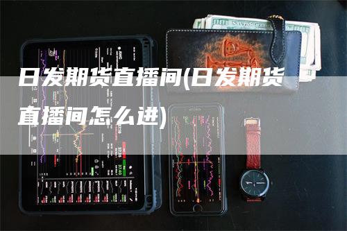 日发期货直播间(日发期货直播间怎么进)