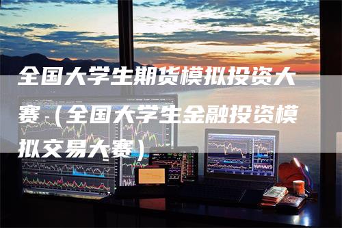 全国大学生期货模拟投资大赛（全国大学生金融投资模拟交易大赛）