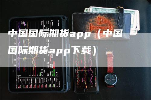 中国国际期货app（中国国际期货app下载）