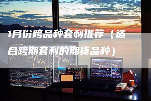 1月份跨品种套利推荐（适合跨期套利的期货品种）