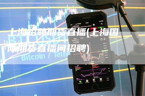 上海招聘期货直播(上海国际期货直播间招聘)