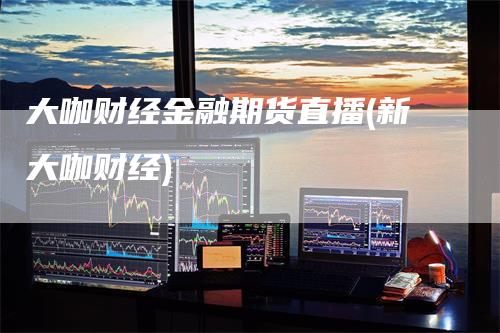 大咖财经金融期货直播(新大咖财经)