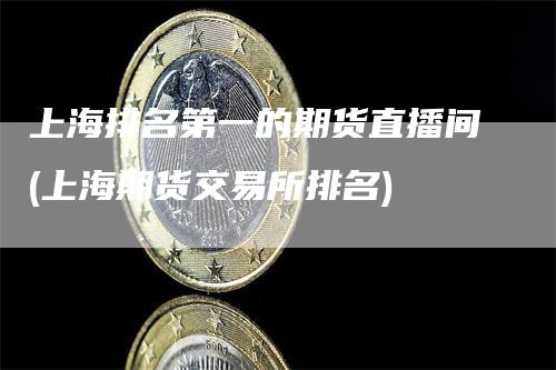 上海排名第一的期货直播间(上海期货交易所排名)