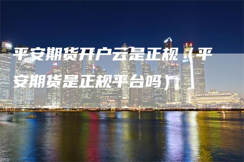 平安期货开户云是正规（平安期货是正规平台吗）