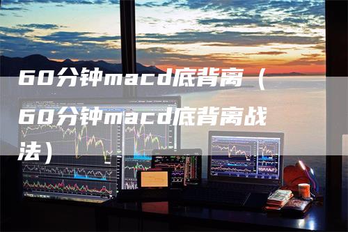 60分钟macd底背离（60分钟macd底背离战法）