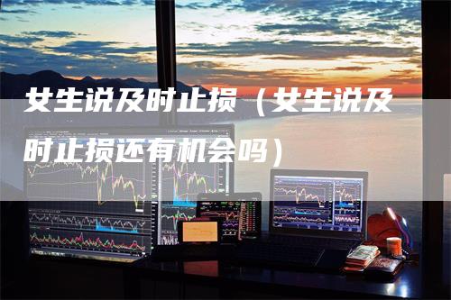 女生说及时止损（女生说及时止损还有机会吗）