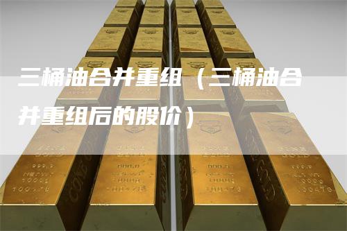 三桶油合并重组（三桶油合并重组后的股价）