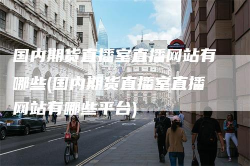 国内期货直播室直播网站有哪些(国内期货直播室直播网站有哪些平台)