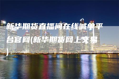 新华期货直播间在线喊单平台官网(新华期货网上交易)