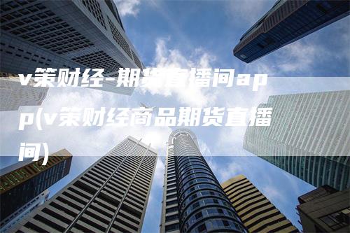 v策财经-期货直播间app(v策财经商品期货直播间)