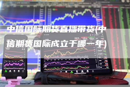 中信国际期货直播带货(中信期货国际成立于哪一年)