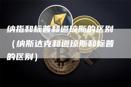纳指和标普和道琼斯的区别（纳斯达克和道琼斯和标普的区别）
