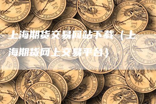 上海期货交易网站下载（上海期货网上交易平台）