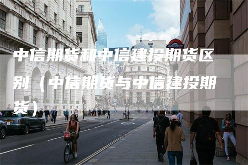 中信期货和中信建投期货区别（中信期货与中信建投期货）