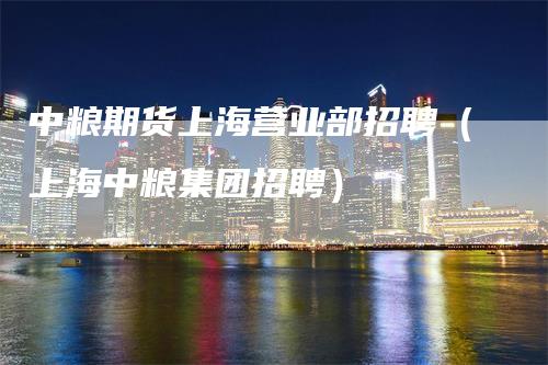 中粮期货上海营业部招聘(上海中粮集团招聘)