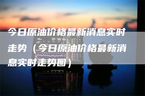 今日原油价格最新消息实时走势（今日原油价格最新消息实时走势图）