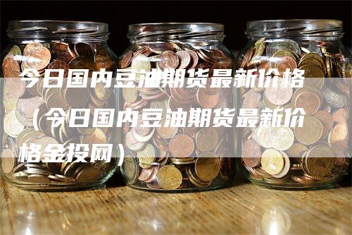 今日国内豆油期货最新价格（今日国内豆油期货最新价格金投网）