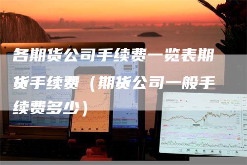 各期货公司手续费一览表期货手续费（期货公司一般手续费多少）