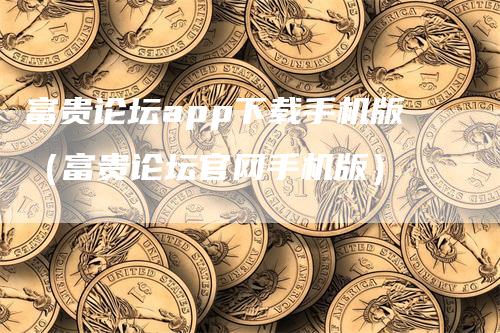 富贵论坛app下载手机版（富贵论坛官网手机版）