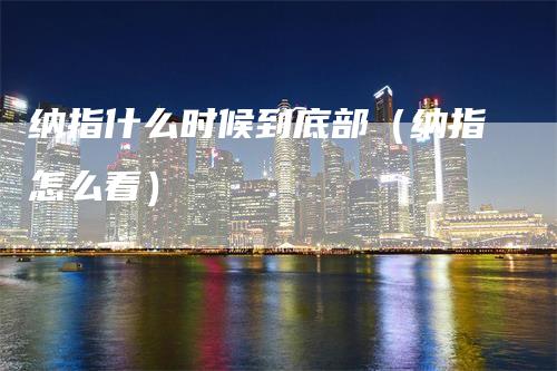 纳指什么时候到底部（纳指怎么看）