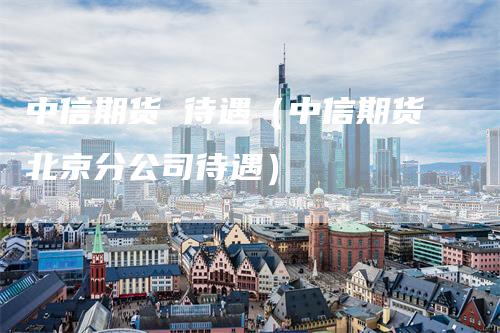 中信期货 待遇（中信期货北京分公司待遇）