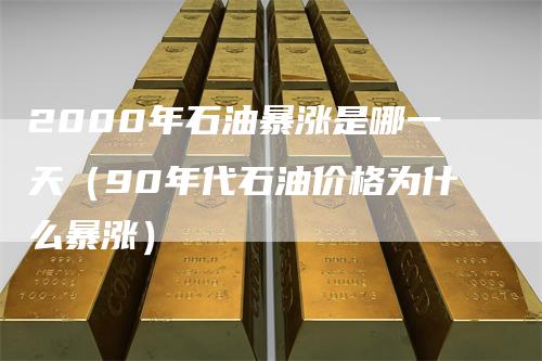 2000年石油暴涨是哪一天（90年代石油价格为什么暴涨）