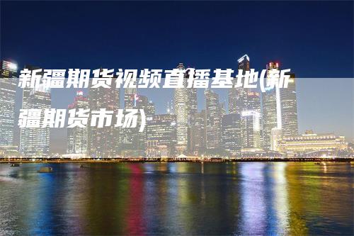 新疆期货视频直播基地(新疆期货市场)